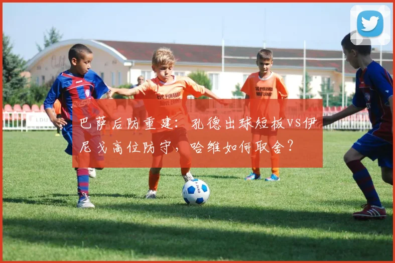 巴萨后防重建：孔德出球短板vs伊尼戈高位防守，哈维如何取舍？